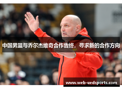 中国男篮与乔尔杰维奇合作告终，寻求新的合作方向