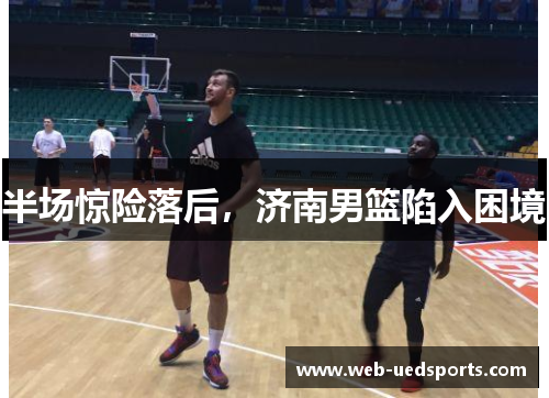 半场惊险落后，济南男篮陷入困境