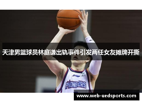 天津男篮球员林庭谦出轨事件引发两任女友摊牌开撕