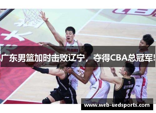 广东男篮加时击败辽宁，夺得CBA总冠军!