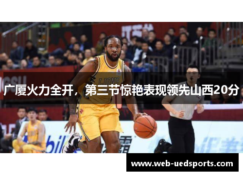广厦火力全开，第三节惊艳表现领先山西20分